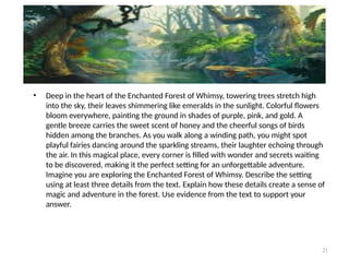 21
• Deep in the heart of the Enchanted Forest of Whimsy, towering trees stretch high
into the sky, their leaves shimmering like emeralds in the sunlight. Colorful flowers
bloom everywhere, painting the ground in shades of purple, pink, and gold. A
gentle breeze carries the sweet scent of honey and the cheerful songs of birds
hidden among the branches. As you walk along a winding path, you might spot
playful fairies dancing around the sparkling streams, their laughter echoing through
the air. In this magical place, every corner is filled with wonder and secrets waiting
to be discovered, making it the perfect setting for an unforgettable adventure.
Imagine you are exploring the Enchanted Forest of Whimsy. Describe the setting
using at least three details from the text. Explain how these details create a sense of
magic and adventure in the forest. Use evidence from the text to support your
answer.
 