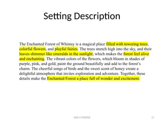 ADD A FOOTER 22
Setting Description
The Enchanted Forest of Whimsy is a magical place filled with towering trees,
colorful flowers, and playful fairies. The trees stretch high into the sky, and their
leaves shimmer like emeralds in the sunlight, which makes the forest feel alive
and enchanting. The vibrant colors of the flowers, which bloom in shades of
purple, pink, and gold, paint the ground beautifully and add to the forest’s
charm. The cheerful songs of birds and the sweet scent of honey create a
delightful atmosphere that invites exploration and adventure. Together, these
details make the Enchanted Forest a place full of wonder and excitement.
 