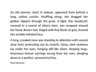 An old woman, short in stature, appeared from behind a
long, yellow curtain. Shuffling along, she dragged her
golden slippers through the grass. A tight, lilac headscarf,
covered in a swarm of silvery stars, was wrapped around
her head. Brown hair, tinged with fine flecks of grey, framed
her wrinkle-infested face.
A long, crooked nose was standing to attention with several
stray hairs protruding out its nostrils. Deep, dark shadows
lay under her eyes, hanging still like silent, sleeping slugs.
Enormous bronze earrings swung from her ears, dangling
down in a perfect, symmetrical line.
(Paul Delaney)
 
