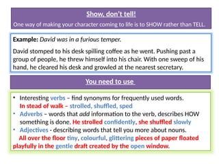Show, don’t tell!
One way of making your character coming to life is to SHOW rather than TELL.
Example: David was in a furious temper.
David stomped to his desk spilling coffee as he went. Pushing past a
group of people, he threw himself into his chair. With one sweep of his
hand, he cleared his desk and growled at the nearest secretary.
• Interesting verbs – find synonyms for frequently used words.
In stead of walk – strolled, shuffled, sped
• Adverbs – words that add information to the verb, describes HOW
something is done. He strolled confidently, she shuffled slowly
• Adjectives - describing words that tell you more about nouns.
All over the floor tiny, colourful, glittering pieces of paper floated
playfully in the gentle draft created by the open window.
You need to use
 