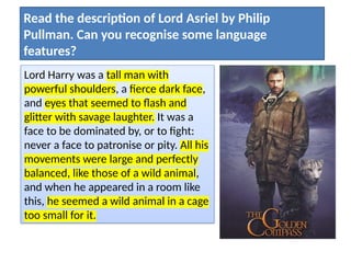 Lord Harry was a tall man with
powerful shoulders, a fierce dark face,
and eyes that seemed to flash and
glitter with savage laughter. It was a
face to be dominated by, or to fight:
never a face to patronise or pity. All his
movements were large and perfectly
balanced, like those of a wild animal,
and when he appeared in a room like
this, he seemed a wild animal in a cage
too small for it.
Read the description of Lord Asriel by Philip
Pullman. Can you recognise some language
features?
 