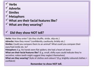 Verbs: How they enter? (do they shuffle, stride, skip etc.)
Adverbs: How they move? (confidently, cautiously, briskly etc.)
Similes: Could you compare them to an animal? What could you compare their
eyes/hair/smile etc. to?
Metaphors: E.g. his hands were flat spiders; she had a heart of stone
What are their facial features like? (E.g. small, shifty eyes could indicate they’re
secretive; rotten teeth might suggest they neglect themselves)
What are they wearing? Style of clothes and colours? (E.g. brightly coloured clothes =
confident)
Remember to show NOT tell.
Lord Asriel was a tall man with powerful shoulders, a fierce dark face, and eyes that
seemed to flash and glitter with savage laughter. It was a face to be dominated by, or
to fight: never a face to patronise or pity. All his movements were large and perfectly
balanced, like those of a wild animal, and when he appeared in a room like this, he
seemed a wild animal in a cage too small for it.
 Verbs
 Adverbs
 Similes
 Metaphors
 What are their facial features like?
 What are they wearing?
 Did they show NOT tell?
 