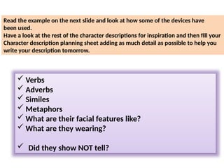  Verbs
 Adverbs
 Similes
 Metaphors
 What are their facial features like?
 What are they wearing?
 Did they show NOT tell?
Read the example on the next slide and look at how some of the devices have
been used.
Have a look at the rest of the character descriptions for inspiration and then fill your
Character description planning sheet adding as much detail as possible to help you
write your description tomorrow.
 