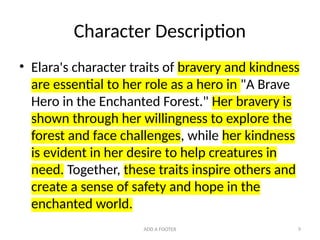 ADD A FOOTER 9
Character Description
• Elara's character traits of bravery and kindness
are essential to her role as a hero in "A Brave
Hero in the Enchanted Forest." Her bravery is
shown through her willingness to explore the
forest and face challenges, while her kindness
is evident in her desire to help creatures in
need. Together, these traits inspire others and
create a sense of safety and hope in the
enchanted world.
 