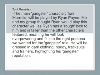 Toni Morrelis-
-The main 'gangster' character; Toni
Morrelis, will be played by Ryan Payne. Me
and my group thought Ryan would play this
character well as Ryan has a 'rough' look to
him and is taller than the other characters
featured, meaning he will look
overpowering and fit into the right persona
we wanted for the 'gangster' role. He will be
dressed in dark clothing; hoody, tracksuits
and trainers, highlighting his 'gangster'
reputation.
 