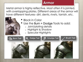 Armor
• Block in Color
• Use the Burn + Dodge Tools to add:
o Joint/plating details
o Highlight & Shadow
o Specular Highlights
Metal armor is highly reflective. Most often it is jointed,
with overlapping plates. Different areas of the armor will
have different textures- dirt, dents, rivets, tarnish, etc.
 