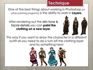 One of the best things about working in Photoshop (or
other painting programs) is the ability to work in Layers.
Technique
After rendering out the skin tone &
facial details you can paint the
clothing on a new layer.
This way if you want to draw the character in a different
outfit all you need to do is turn off the clothing layer
and try something new!
 