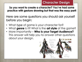 Character Design
So you want to create a character? You’ve had some
practice with gesture drawing but that was the easy part!
Here are some questions you should ask yourself
before you begin:
• What type of game is your character for?
• What genre is it? What is the art style of the game?
• More importantly – Who is your Target Audience?
This answer will help you to answer other questions
about your design.
 