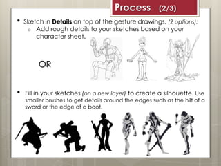 • Sketch in Details on top of the gesture drawings. (2 options):
o Add rough details to your sketches based on your
character sheet.
• Fill in your sketches (on a new layer) to create a silhouette. Use
smaller brushes to get details around the edges such as the hilt of a
sword or the edge of a boot.
OR
Process (2/3)
 