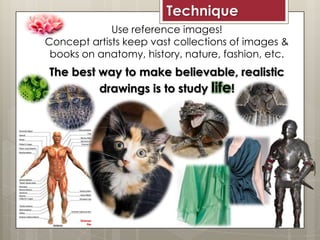 Technique
Use reference images!
Concept artists keep vast collections of images &
books on anatomy, history, nature, fashion, etc.
The best way to make believable, realistic
drawings is to study life!
 