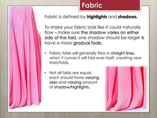 Fabric is defined by highlights and shadows.
To make your fabric look like it could naturally
flow – make sure the shadow varies on either
side of the fold, one shadow should be larger &
have a more gradual fade.
• Fabric folds will generally flow in straight lines,
when it curves it will fold over itself, creating new
lines/folds.
Fabric
• Not all folds are equal,
each should have varying
sizes and varying amount
of shadow/highlights.
 
