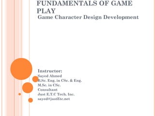 FUNDAMENTALS OF GAME
PLAY
Game Character Design Development
Instructor:
Sayed Ahmed
B.Sc. Eng. in CSc. & Eng.
M.Sc. in CSc.
Consultant
Just E.T.C Tech. Inc.
sayed@justEtc.net
 