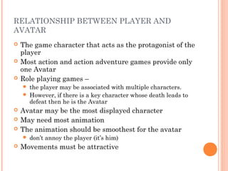 RELATIONSHIP BETWEEN PLAYER AND
AVATAR
 The game character that acts as the protagonist of the
player
 Most action and action adventure games provide only
one Avatar
 Role playing games –
 the player may be associated with multiple characters.
 However, if there is a key character whose death leads to
defeat then he is the Avatar
 Avatar may be the most displayed character
 May need most animation
 The animation should be smoothest for the avatar
 don’t annoy the player (it’s him)
 Movements must be attractive
 