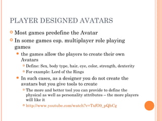 PLAYER DESIGNED AVATARS
 Most games predefine the Avatar
 In some games esp. multiplayer role playing
games
 the games allow the players to create their own
Avatars
 Define: Sex, body type, hair, eye, color, strength, dexterity
 For example: Lord of the Rings
 In such cases, as a designer you do not create the
avatars but you give tools to create
 The more and better tool you can provide to define the
physical as well as personality attributes – the more players
will like it
 http://www.youtube.com/watch?v=TxfO9_pQhCg
 