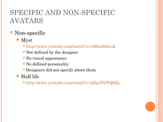SPECIFIC AND NON-SPECIFIC
AVATARS
 Non-specific
 Myst
 http://www.youtube.com/watch?v=cIRtutbSwak
 Not defined by the designer
 No visual appearance
 No defined personality
 Designers did not specify about them
 Half life
 http://www.youtube.com/watch?v=gKg3TUPQ8Sg
 