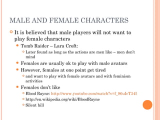 MALE AND FEMALE CHARACTERS
 It is believed that male players will not want to
play female characters
 Tomb Raider – Lara Croft:
 Later found as long as the actions are men like – men don’t
mind
 Females are usually ok to play with male avatars
 However, females at one point get tired
 and want to play with female avatars and with feminism
activities
 Females don’t like
 Blood Rayne: http://www.youtube.com/watch?v=f_96uIcT34I
 http://en.wikipedia.org/wiki/BloodRayne
 Silent hill
 