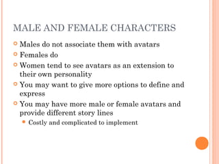 MALE AND FEMALE CHARACTERS
 Males do not associate them with avatars
 Females do
 Women tend to see avatars as an extension to
their own personality
 You may want to give more options to define and
express
 You may have more male or female avatars and
provide different story lines
 Costly and complicated to implement
 
