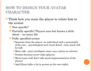 HOW TO DESIGN YOUR AVATAR
CHARACTER
 Think how you want the player to relate him to
the avatar
 Non specific?
 Partially specific? Players sees but knows a little
about – no inner life
 Fully specified avatar
 Separate from the player, an individual with a personality
of his own – psychological and visual detail – how much will
he talk
 More talk…more intelligent (may vary culture to culture)
 Gordon freeman never talks (player)
 Mario Lara croft don’t talk much (representatives of the
player)
 April Ryan talks a lot (a person on his own right)
 