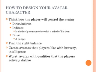 HOW TO DESIGN YOUR AVATAR
CHARACTER
 Think how the player will control the avatar
 Direct/indirect
 Indirect:
 Is distinctly someone else with a mind of his own
 Direct
 A puppet
 Find the right balance
 Create avatars that players like with bravery,
intelligence
 Worst: avatar with qualities that the players
actively dislike
 