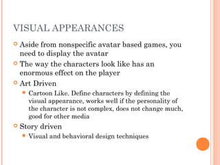 VISUAL APPEARANCES
 Aside from nonspecific avatar based games, you
need to display the avatar
 The way the characters look like has an
enormous effect on the player
 Art Driven
 Cartoon Like. Define characters by defining the
visual appearance, works well if the personality of
the character is not complex, does not change much,
good for other media
 Story driven
 Visual and behavioral design techniques
 