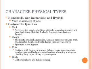 CHARACTER PHYSICAL TYPES
 Humanoids, Non-humanoids, and Hybrids
 Voice or animated objects
 Cartoon like Qualities
 Cool
 Never get too upset, rebellious attitude towards authority, wit
than body force. Ratchet & clank. Game actions fast and
focused
 Tough
 Exemplify physical aggression. Usually male except Lara croft.
Exaggerated height and bulk. Large expansive gestures
 Ryu from street fighter
 Cute
 Portions with human or animal babies. Large eyes oversized
head surrounded body, dress with colors. Jumping wide gaps,
climbing long ropes, firing large weapons
 Goofy
 Odd proportions and funny looking
 