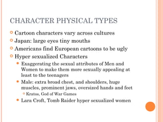 CHARACTER PHYSICAL TYPES
 Cartoon characters vary across cultures
 Japan: large eyes tiny mouths
 Americans find European cartoons to be ugly
 Hyper sexualized Characters
 Exaggerating the sexual attributes of Men and
Women to make them more sexually appealing at
least to the teenagers
 Male: extra broad chest, and shoulders, huge
muscles, prominent jaws, oversized hands and feet
 Kratos, God of War Games
 Lara Croft, Tomb Raider hyper sexualized women
 
