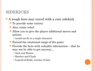 SIDEKICKS
 A tough hero may travel with a cute sidekick
 To provide some variety
 Also, comic relief
 Allow you to give the player additional moves and
actions
 would not fit in a single character
 Extend the emotional range of the game
 Provide the hero with valuable information – that he
may not be able to get anyway…
 Jack and Daxter
 Ratchet and Clank
 Legend of Zelda, ocarina of time
 