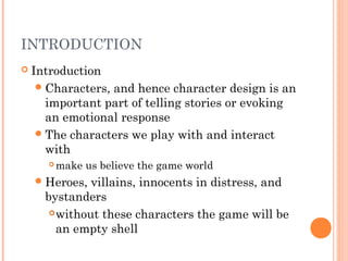 INTRODUCTION
 Introduction
Characters, and hence character design is an
important part of telling stories or evoking
an emotional response
The characters we play with and interact
with
 make us believe the game world
Heroes, villains, innocents in distress, and
bystanders
without these characters the game will be
an empty shell
 