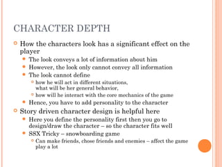 CHARACTER DEPTH
 How the characters look has a significant effect on the
player
 The look conveys a lot of information about him
 However, the look only cannot convey all information
 The look cannot define
 how he will act in different situations,
what will be her general behavior,
 how will he interact with the core mechanics of the game
 Hence, you have to add personality to the character
 Story driven character design is helpful here
 Here you define the personality first then you go to
design/draw the character – so the character fits well
 SSX Tricky – snowboarding game
 Can make friends, chose friends and enemies – affect the game
play a lot
 