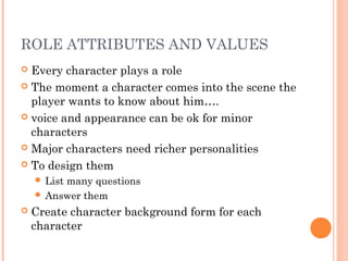 ROLE ATTRIBUTES AND VALUES
 Every character plays a role
 The moment a character comes into the scene the
player wants to know about him….
 voice and appearance can be ok for minor
characters
 Major characters need richer personalities
 To design them
 List many questions
 Answer them
 Create character background form for each
character
 