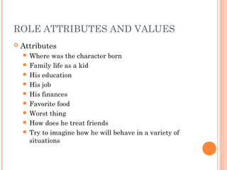 ROLE ATTRIBUTES AND VALUES
 Attributes
 Where was the character born
 Family life as a kid
 His education
 His job
 His finances
 Favorite food
 Worst thing
 How does he treat friends
 Try to imagine how he will behave in a variety of
situations
 
