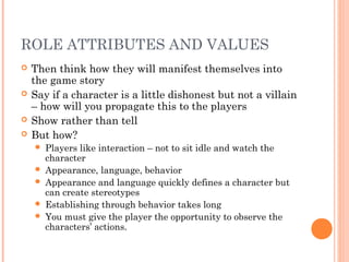 ROLE ATTRIBUTES AND VALUES
 Then think how they will manifest themselves into
the game story
 Say if a character is a little dishonest but not a villain
– how will you propagate this to the players
 Show rather than tell
 But how?
 Players like interaction – not to sit idle and watch the
character
 Appearance, language, behavior
 Appearance and language quickly defines a character but
can create stereotypes
 Establishing through behavior takes long
 You must give the player the opportunity to observe the
characters’ actions.
 