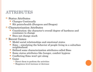 ATTRIBUTES
 Status Attributes
 Changes Continually
 Hit points/health (Dungeon and Dragon)
 Characterization Attributes
 Constitution: the character's overall degree of hardness and
resistance to change
 Does not change much
 Recent Games
 Model social relationships and emotional states
 Sims – simulating the behavior of people living in a suburban
neighborhood
 Defined some characterization attributes called Sims
 Some status attributes like hunger, comfort hygiene
 Conflicting Sims won’t get along
 Game
 Direct them to perform the activities
 Happiness level increase or decrease
 