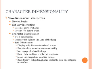 CHARACTER DIMENSIONALITY
 Two dimensional characters
 Movies, books
 Not very interesting
 Does not grow or change
 Doesn’t feel fully human
 Character Classification
 0 to 3 dimensional
 Discussed in light of the Lord of the Ring
 Zero Dimensional:
 Display only discrete emotional states
 Emotional states never moves smoothly
 No concept of mixed feelings
 Orcs : hate and fear – only two emotions
 Make the characters look like comics
 Bugs bunny, Sylvester, change instantly from one extreme
to another
 