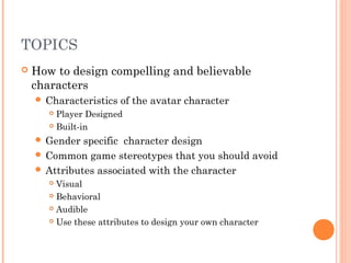 TOPICS
 How to design compelling and believable
characters
 Characteristics of the avatar character
 Player Designed
 Built-in
 Gender specific character design
 Common game stereotypes that you should avoid
 Attributes associated with the character
 Visual
 Behavioral
 Audible
 Use these attributes to design your own character
 