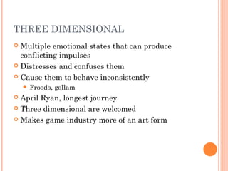 THREE DIMENSIONAL
 Multiple emotional states that can produce
conflicting impulses
 Distresses and confuses them
 Cause them to behave inconsistently
 Froodo, gollam
 April Ryan, longest journey
 Three dimensional are welcomed
 Makes game industry more of an art form
 