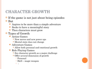 CHARACTER GROWTH
 If the game is not just about being episodes
 But
 Aspires to be more than a simple adventure
 Seeks to have a meaningful story
 Then characters must grow
 Types of Growth
 Action Games
 New moves and new power ups
 Mental state does not change
 Adventure Games
 Allow both personal and emotional growth
 Role Playing Games
 See character growth as a major challenge
 Offer several dimension of growth
 Personal
 Skill – magic weapon
 -
 
