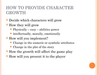 HOW TO PROVIDE CHARACTER
GROWTH
 Decide which characters will grow
 How they will grow
 Physically – easy – abilities power
 intellectually, morally, emotionally
 How will you implement?
 Change in the numeric or symbolic attributes
 Change in the plot of the story
 How the growth will affect the game play
 How will you present it to the player
 