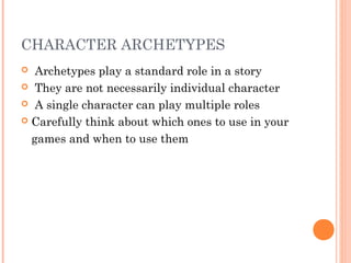 CHARACTER ARCHETYPES
 Archetypes play a standard role in a story
 They are not necessarily individual character
 A single character can play multiple roles
 Carefully think about which ones to use in your
games and when to use them
 