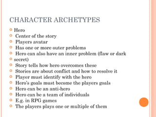 CHARACTER ARCHETYPES
 Hero
 Center of the story
 Players avatar
 Has one or more outer problems
 Hero can also have an inner problem (flaw or dark
 secret)
 Story tells how hero overcomes these
 Stories are about conflict and how to resolve it
 Player must identify with the hero
 Hero’s goals must become the players goals
 Hero can be an anti-hero
 Hero can be a team of individuals
 E.g. in RPG games
 The players plays one or multiple of them
 