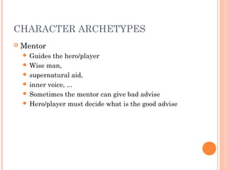 CHARACTER ARCHETYPES
 Mentor
 Guides the hero/player
 Wise man,
 supernatural aid,
 inner voice, ...
 Sometimes the mentor can give bad advise
 Hero/player must decide what is the good advise
 