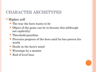 CHARACTER ARCHETYPES
 Higher self
 The way the hero wants to be
 Object of the game can be to become this (although
not explicitly)
 Threshold guardian
 Prevents progress of the hero until he has proven his
worth
 Doubt in the hero’s mind
 Warnings by a mentor
 End of level boss
 