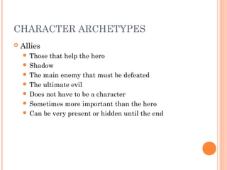 CHARACTER ARCHETYPES
 Allies
 Those that help the hero
 Shadow
 The main enemy that must be defeated
 The ultimate evil
 Does not have to be a character
 Sometimes more important than the hero
 Can be very present or hidden until the end
 