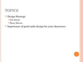 TOPICS
 Design Strategy
 Art driven
 Story Driven
 Importance of good audio design for your characters
 