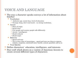 VOICE AND LANGUAGE
 The way a character speaks conveys a lot of information about
him/her
 Vocabulary:
 Indicates age, social class, level of education
 Teenage slang, don’t read much – no strong vocabulary,
 Accent
 Place of origin
 Social class
 City people and country people talk differently
 Accent = intelligence
 Dumb redneck
 Dumb negro
 Delivery
 Speed and tone
 Try to steer clear of stereotypes – speed and tone use them to express
anxiety, suspicion, emotional state: hostile, cynical, guarded, and so on
 Vocal Quirks
 Define characters’ education, intelligence, and interests
 Star craft which draws on a variety of American Accents to
create several different types of characters
 