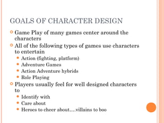 GOALS OF CHARACTER DESIGN
 Game Play of many games center around the
characters
 All of the following types of games use characters
to entertain
 Action (fighting, platform)
 Adventure Games
 Action Adventure hybrids
 Role Playing
 Players usually feel for well designed characters
to
 Identify with
 Care about
 Heroes to cheer about….villains to boo
 