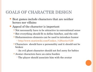 GOALS OF CHARACTER DESIGN
 Best games include characters that are neither
heroes nor villains
 Appeal of the character is important
 Not necessarily have to be attractive in conventional sense
 But everything should fit to define him/her, and the role
 Disharmonious elements can be used to introduce humor
 http://www.mariowiki.com/Conker_%28series%29
 Characters should have a personality and it should not be
broken
 An evil ghost character should not feel sorry for babies
 Avatar characters have an extra burden
 The player should associate him with the avatar
 
