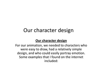 Our character design
             Our character design
For our animation, we needed to characters who
    were easy to draw, had a relatively simple
 design, and who could easily portray emotion.
  Some examples that I found on the internet
                    included:
 