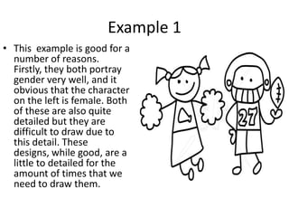 Example 1
• This example is good for a
  number of reasons.
  Firstly, they both portray
  gender very well, and it
  obvious that the character
  on the left is female. Both
  of these are also quite
  detailed but they are
  difficult to draw due to
  this detail. These
  designs, while good, are a
  little to detailed for the
  amount of times that we
  need to draw them.
 