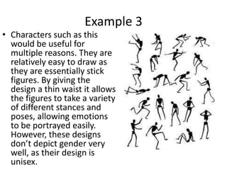 Example 3
• Characters such as this
  would be useful for
  multiple reasons. They are
  relatively easy to draw as
  they are essentially stick
  figures. By giving the
  design a thin waist it allows
  the figures to take a variety
  of different stances and
  poses, allowing emotions
  to be portrayed easily.
  However, these designs
  don’t depict gender very
  well, as their design is
  unisex.
 